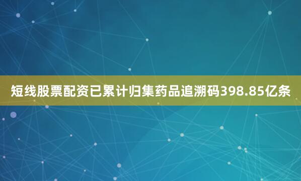 短线股票配资已累计归集药品追溯码398.85亿条
