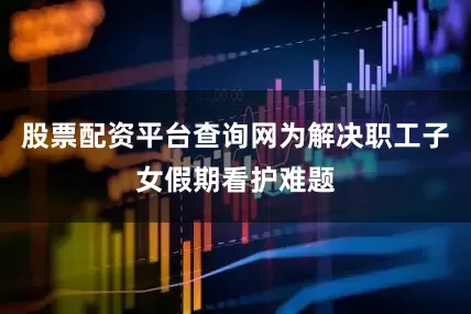 股票配资平台查询网为解决职工子女假期看护难题
