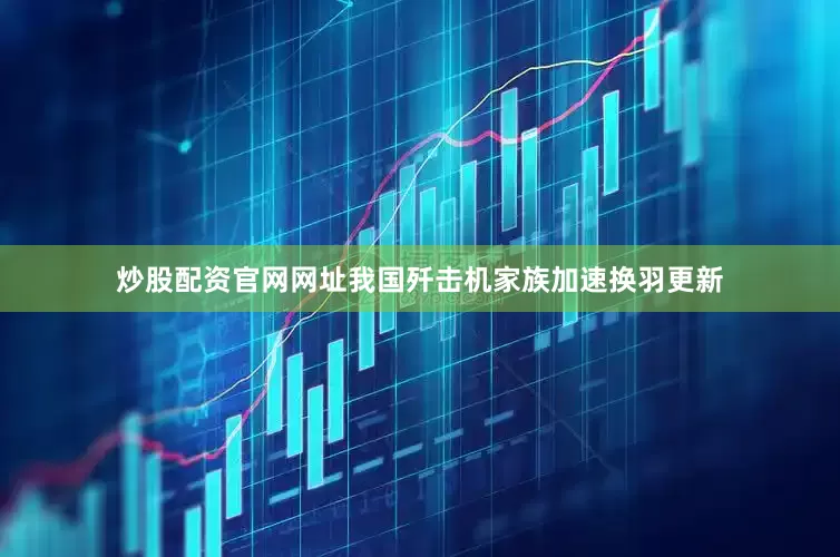 炒股配资官网网址我国歼击机家族加速换羽更新