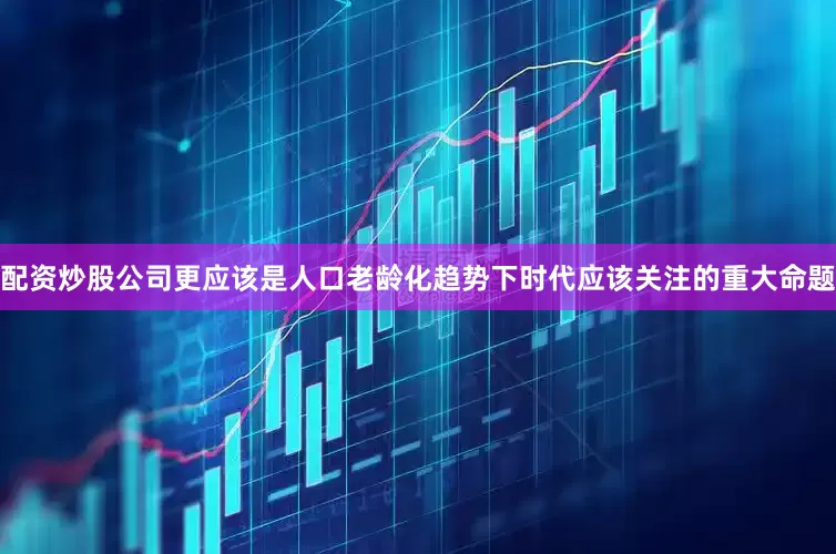 配资炒股公司更应该是人口老龄化趋势下时代应该关注的重大命题