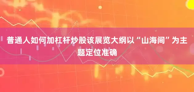 普通人如何加杠杆炒股该展览大纲以“山海间”为主题定位准确