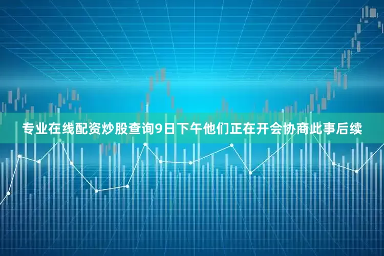 专业在线配资炒股查询9日下午他们正在开会协商此事后续